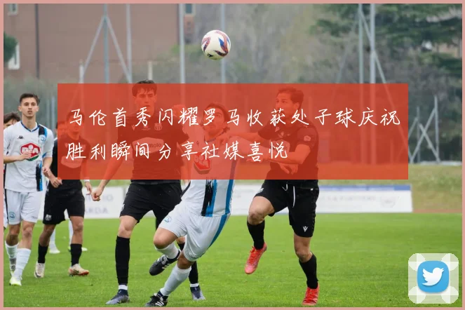 马伦首秀闪耀罗马收获处子球庆祝胜利瞬间分享社媒喜悦