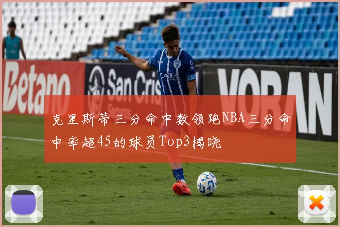 克里斯蒂三分命中数领跑NBA三分命中率超45的球员Top3揭晓