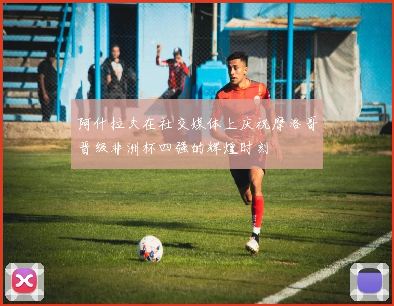 阿什拉夫在社交媒体上庆祝摩洛哥晋级非洲杯四强的辉煌时刻