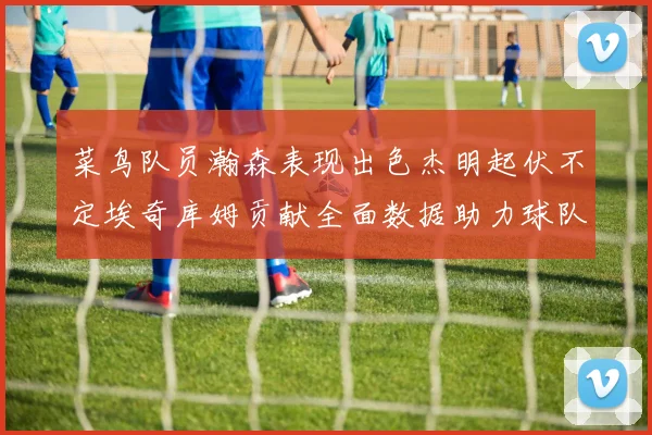 菜鸟队员瀚森表现出色杰明起伏不定埃奇库姆贡献全面数据助力球队